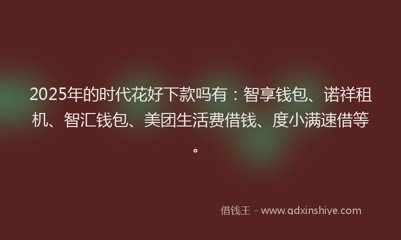 2025年的时代花好下款吗有：智享钱包、诺祥租机、智汇钱包、美团生活费借钱、度小满速借等。