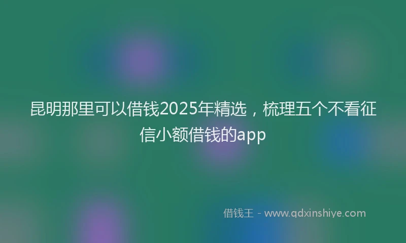 昆明那里可以借钱2025年精选，梳理五个不看征信小额借钱的app