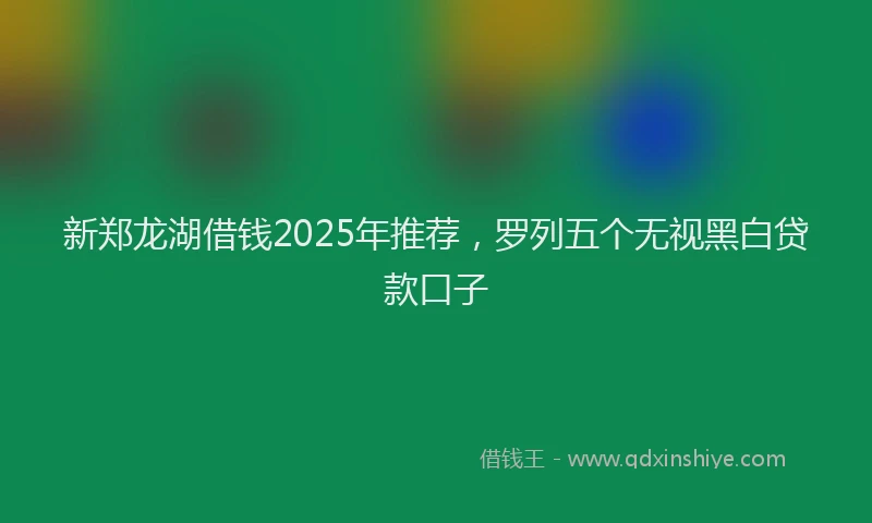 新郑龙湖借钱2025年推荐，罗列五个无视黑白贷款口子