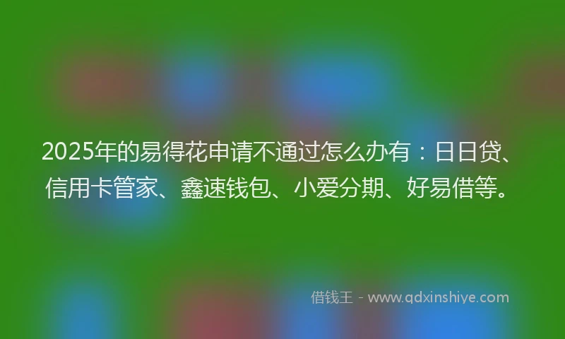 2025年的易得花申请不通过怎么办有：日日贷、信用卡管家、鑫速钱包、小爱分期、好易借等。