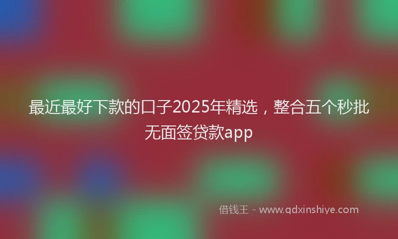 最近最好下款的口子2025年精选，整合五个秒批无面签贷款app