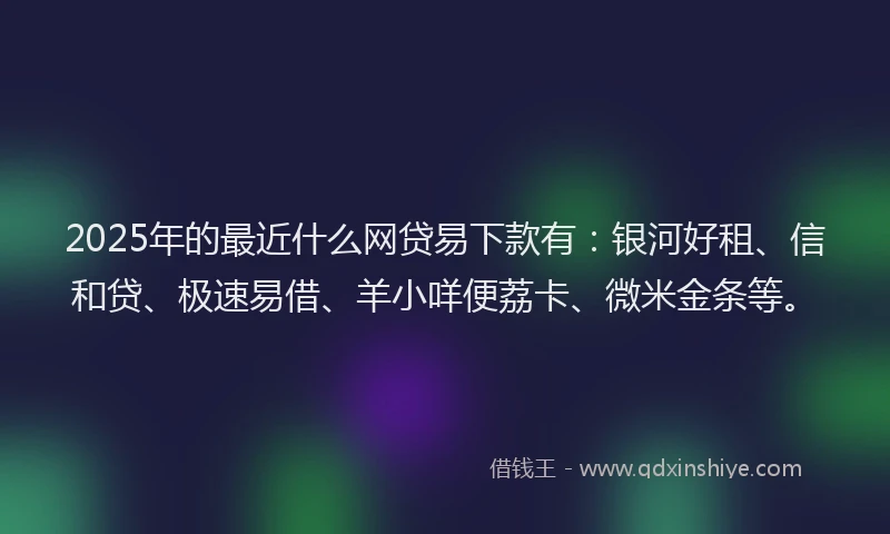 2025年的最近什么网贷易下款有：银河好租、信和贷、极速易借、羊小咩便荔卡、微米金条等。