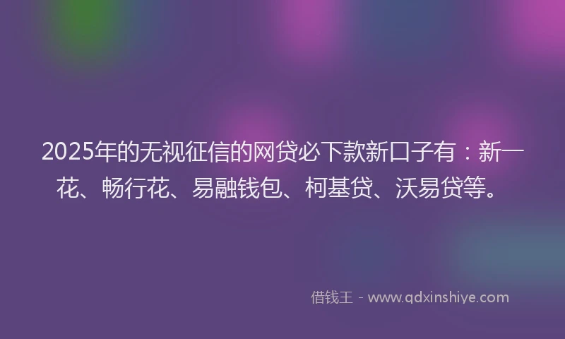 2025年的无视征信的网贷必下款新口子有：新一花、畅行花、易融钱包、柯基贷、沃易贷等。