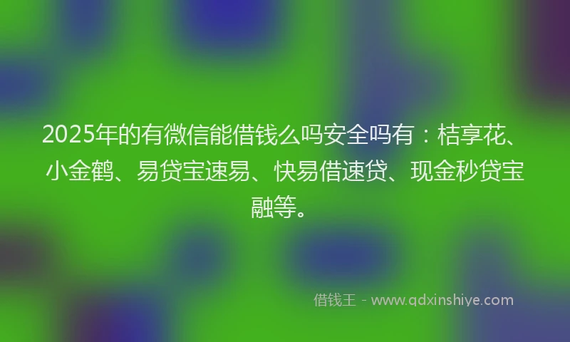 2025年的有微信能借钱么吗安全吗有：桔享花、小金鹤、易贷宝速易、快易借速贷、现金秒贷宝融等。