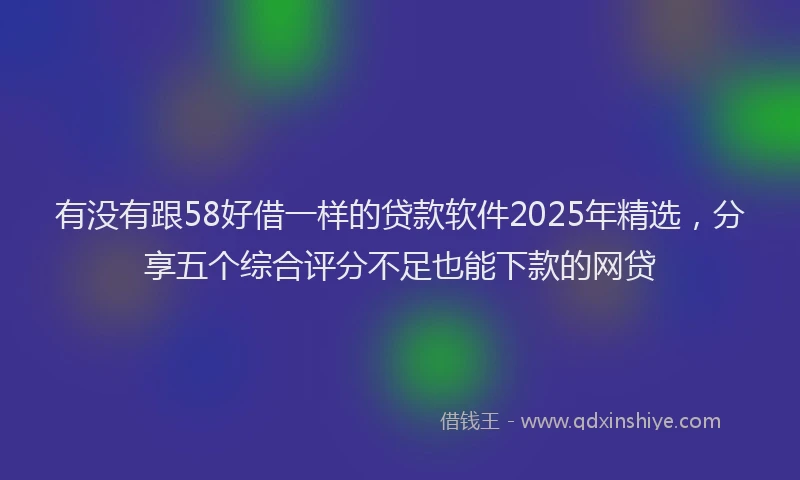 有没有跟58好借一样的贷款软件2025年精选，分享五个综合评分不足也能下款的网贷