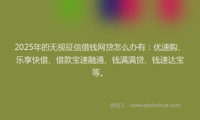 2025年的无视征信借钱网贷怎么办有：优速购、乐享快借、借款宝速融通、钱满满贷、钱速达宝等。