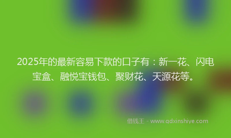 2025年的最新容易下款的口子有：新一花、闪电宝盒、融悦宝钱包、聚财花、天源花等。