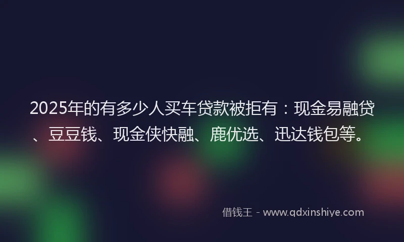 2025年的有多少人买车贷款被拒有：现金易融贷、豆豆钱、现金侠快融、鹿优选、迅达钱包等。