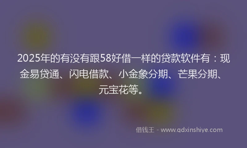 2025年的有没有跟58好借一样的贷款软件有：现金易贷通、闪电借款、小金象分期、芒果分期、元宝花等。