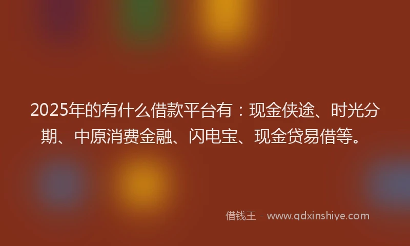 2025年的有什么借款平台有：现金侠途、时光分期、中原消费金融、闪电宝、现金贷易借等。