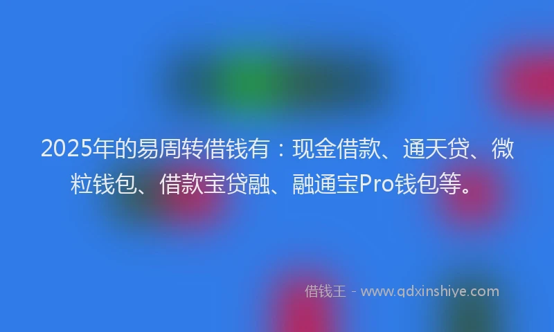 2025年的易周转借钱有：现金借款、通天贷、微粒钱包、借款宝贷融、融通宝Pro钱包等。