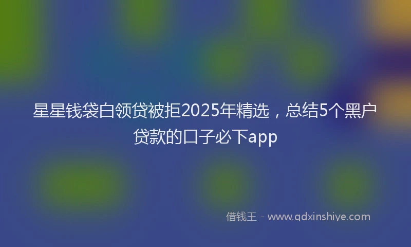 星星钱袋白领贷被拒2025年精选，总结5个黑户贷款的口子必下app