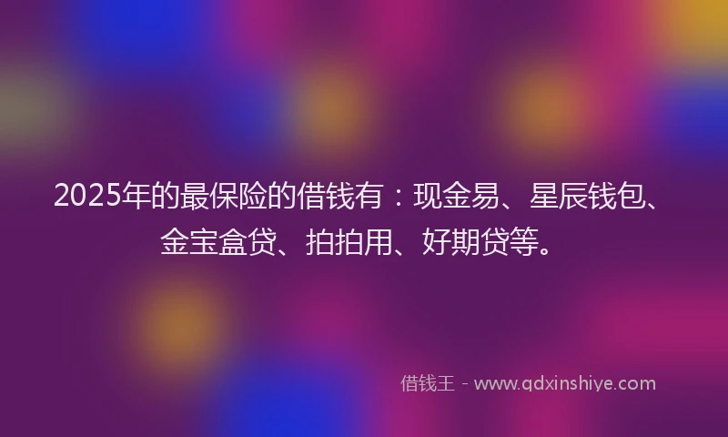 2025年的最保险的借钱有：现金易、星辰钱包、金宝盒贷、拍拍用、好期贷等。