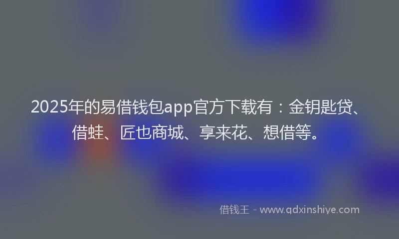 2025年的易借钱包app官方下载有：金钥匙贷、借蛙、匠也商城、享来花、想借等。