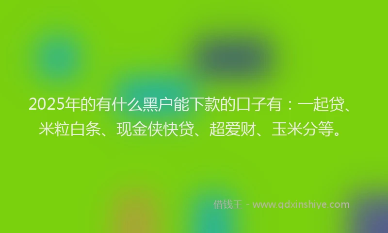 2025年的有什么黑户能下款的口子有：一起贷、米粒白条、现金侠快贷、超爱财、玉米分等。