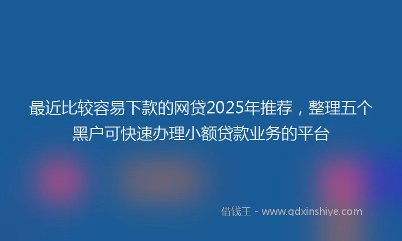 最近比较容易下款的网贷2025年推荐，整理五个黑户可快速办理小额贷款业务的平台