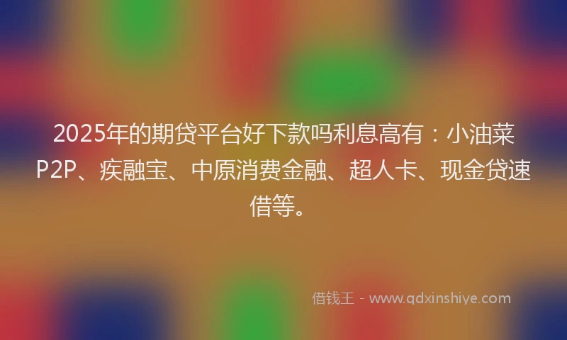 2025年的期贷平台好下款吗利息高有：小油菜P2P、疾融宝、中原消费金融、超人卡、现金贷速借等。