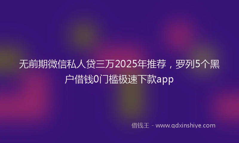 无前期微信私人贷三万2025年推荐，罗列5个黑户借钱0门槛极速下款app