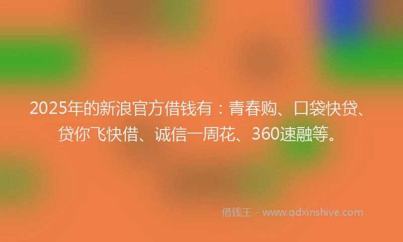 2025年的新浪官方借钱有：青春购、口袋快贷、贷你飞快借、诚信一周花、360速融等。