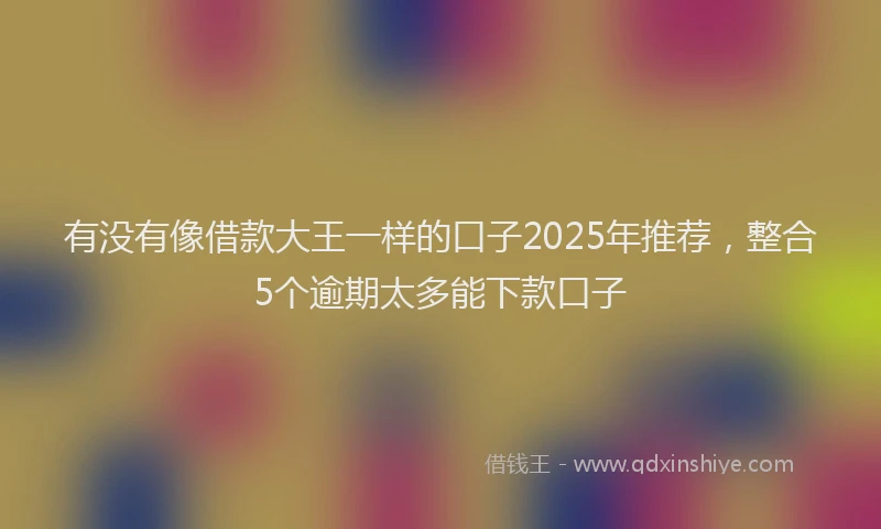 有没有像借款大王一样的口子2025年推荐，整合5个逾期太多能下款口子