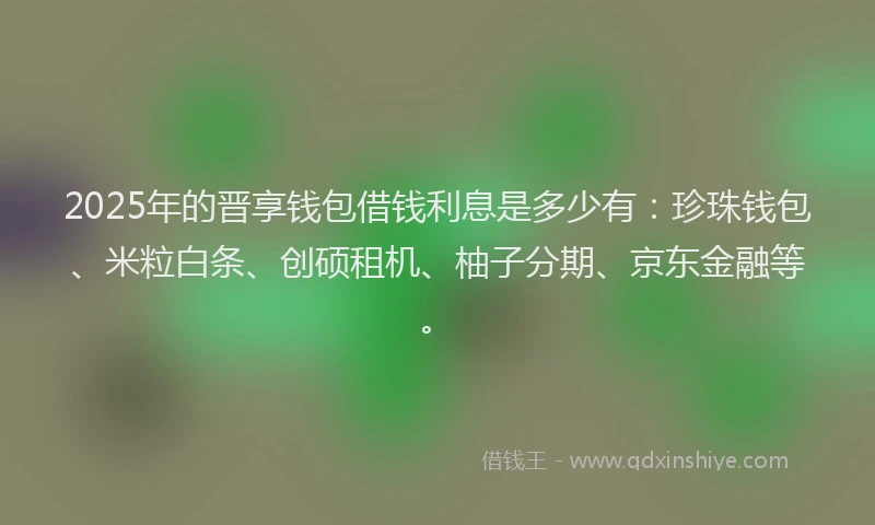 2025年的晋享钱包借钱利息是多少有：珍珠钱包、米粒白条、创硕租机、柚子分期、京东金融等。