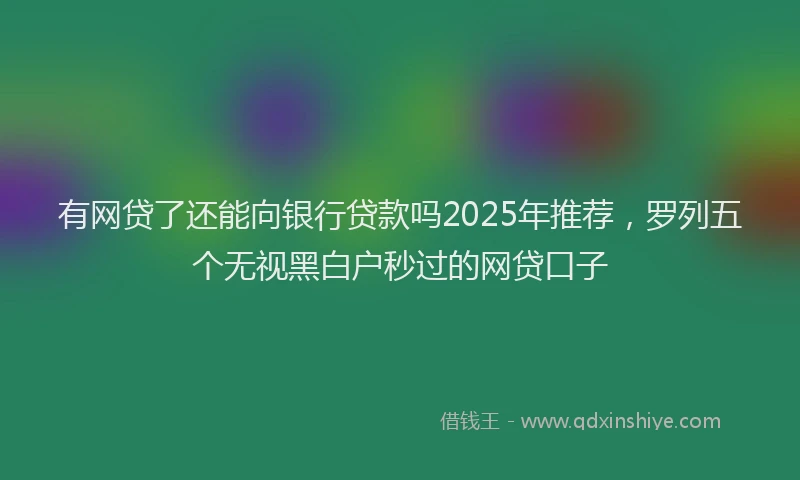 有网贷了还能向银行贷款吗2025年推荐，罗列五个无视黑白户秒过的网贷口子