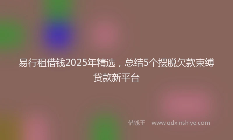 易行租借钱2025年精选，总结5个摆脱欠款束缚贷款新平台