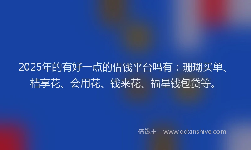 2025年的有好一点的借钱平台吗有：珊瑚买单、桔享花、会用花、钱来花、福星钱包贷等。