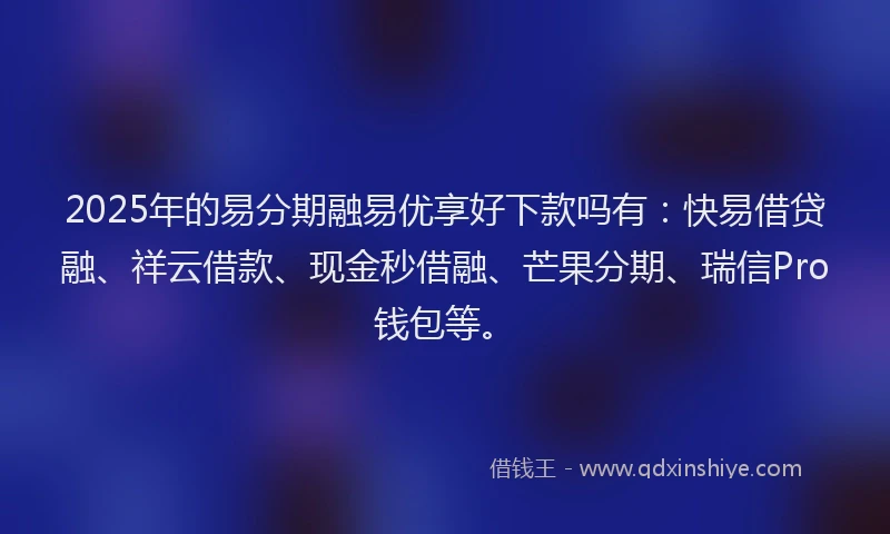 2025年的易分期融易优享好下款吗有：快易借贷融、祥云借款、现金秒借融、芒果分期、瑞信Pro钱包等。
