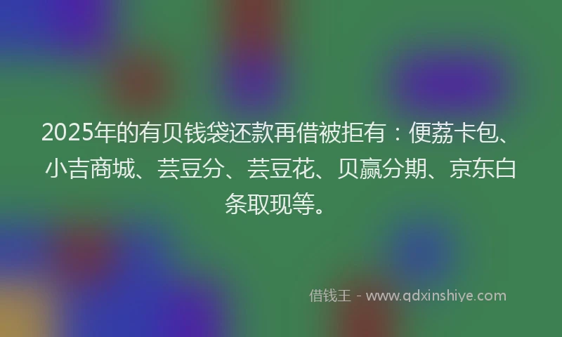 2025年的有贝钱袋还款再借被拒有：便荔卡包、小吉商城、芸豆分、芸豆花、贝赢分期、京东白条取现等。