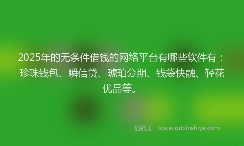 2025年的无条件借钱的网络平台有哪些软件有：珍珠钱包、瞬信贷、琥珀分期、钱袋快融、轻花优品等。