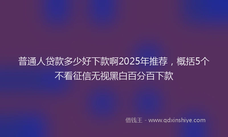 普通人贷款多少好下款啊2025年推荐，概括5个不看征信无视黑白百分百下款