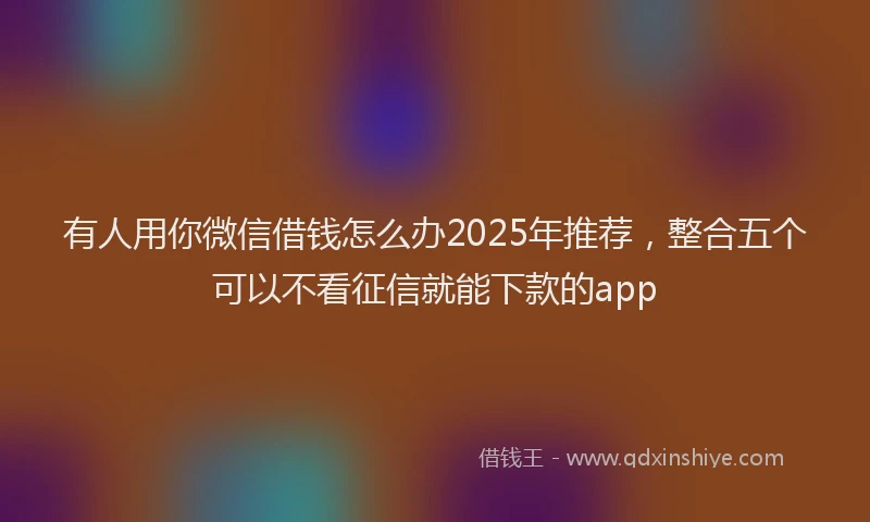 有人用你微信借钱怎么办2025年推荐，整合五个可以不看征信就能下款的app