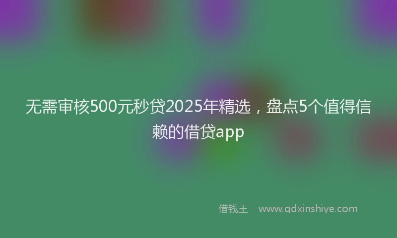 无需审核500元秒贷2025年精选，盘点5个值得信赖的借贷app