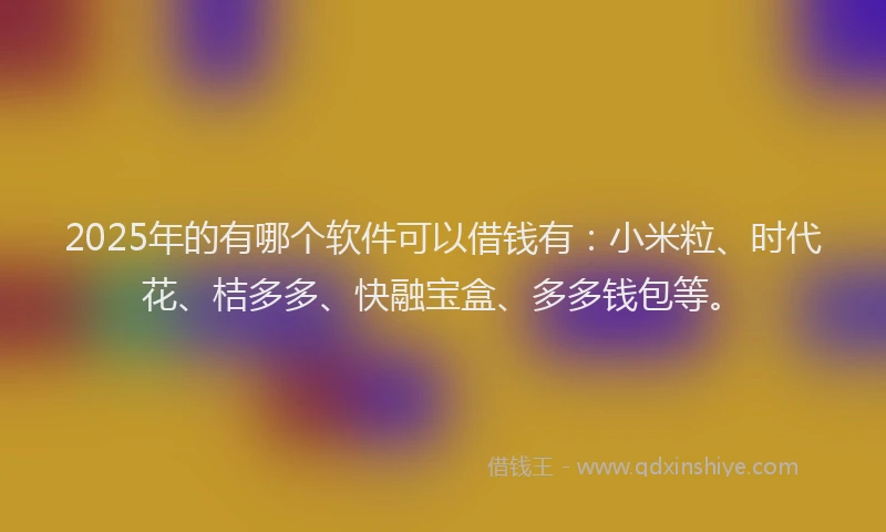 2025年的有哪个软件可以借钱有：小米粒、时代花、桔多多、快融宝盒、多多钱包等。