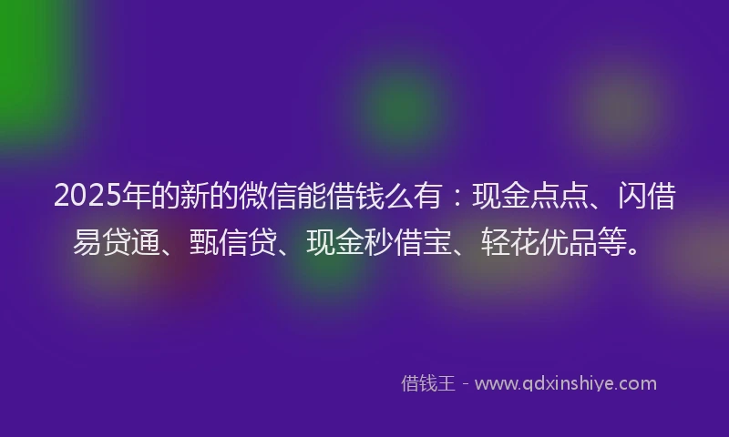 2025年的新的微信能借钱么有：现金点点、闪借易贷通、甄信贷、现金秒借宝、轻花优品等。