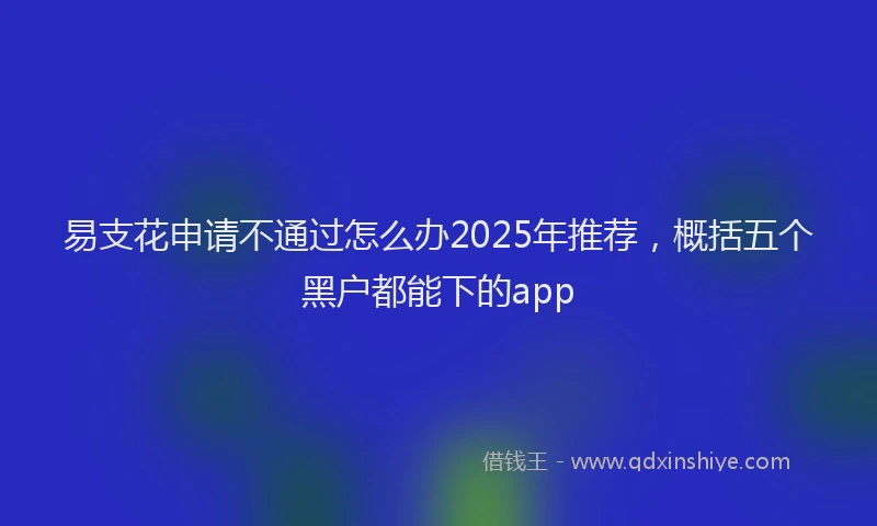 易支花申请不通过怎么办2025年推荐，概括五个黑户都能下的app
