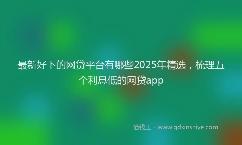 最新好下的网贷平台有哪些2025年精选，梳理五个利息低的网贷app