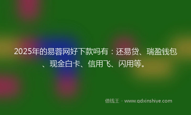 2025年的易蓉网好下款吗有：还易贷、瑞盈钱包、现金白卡、信用飞、闪用等。