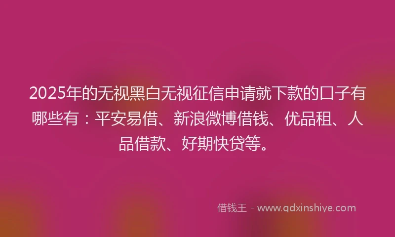 2025年的无视黑白无视征信申请就下款的口子有哪些有：平安易借、新浪微博借钱、优品租、人品借款、好期快贷等。