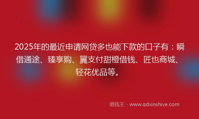 2025年的最近申请网贷多也能下款的口子有：瞬借通途、臻享购、翼支付甜橙借钱、匠也商城、轻花优品等。
