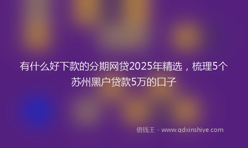 有什么好下款的分期网贷2025年精选，梳理5个苏州黑户贷款5万的口子