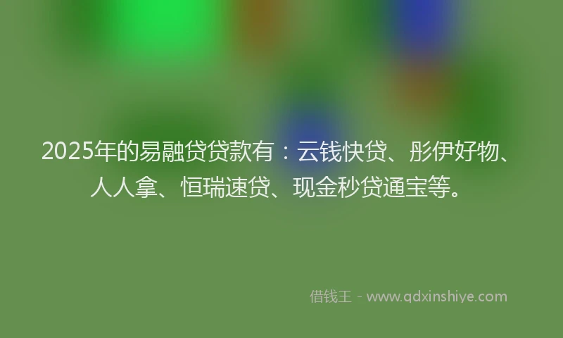 2025年的易融贷贷款有：云钱快贷、彤伊好物、人人拿、恒瑞速贷、现金秒贷通宝等。
