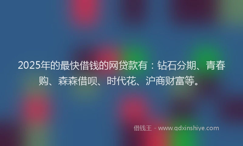 2025年的最快借钱的网贷款有：钻石分期、青春购、森森借呗、时代花、沪商财富等。