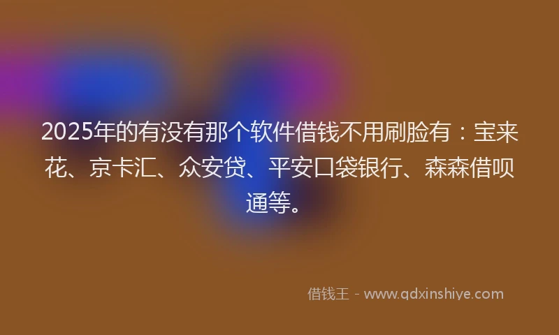 2025年的有没有那个软件借钱不用刷脸有：宝来花、京卡汇、众安贷、平安口袋银行、森森借呗通等。