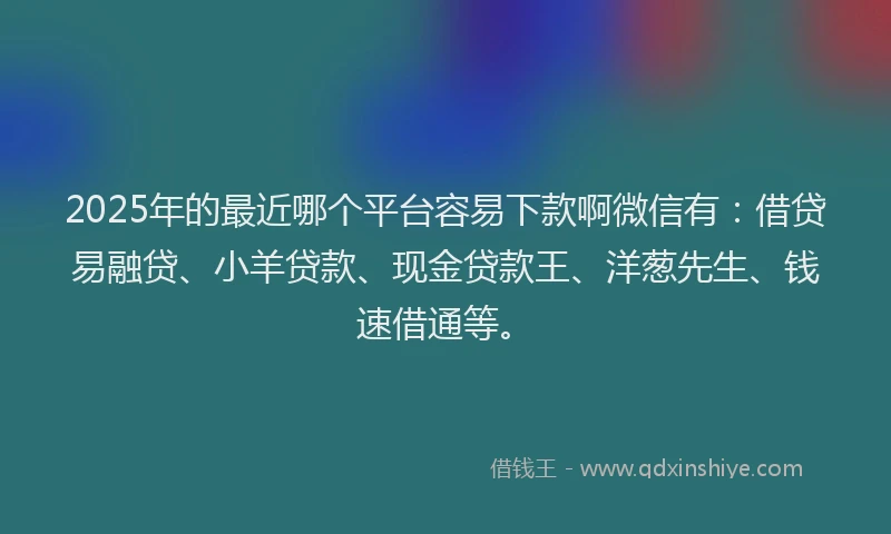 2025年的最近哪个平台容易下款啊微信有：借贷易融贷、小羊贷款、现金贷款王、洋葱先生、钱速借通等。