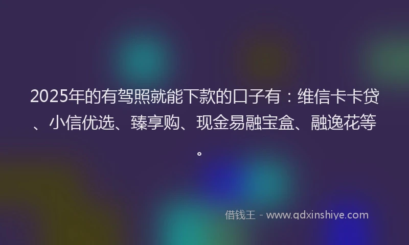 2025年的有驾照就能下款的口子有：维信卡卡贷、小信优选、臻享购、现金易融宝盒、融逸花等。