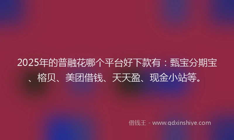 2025年的普融花哪个平台好下款有：甄宝分期宝、榕贝、美团借钱、天天盈、现金小站等。