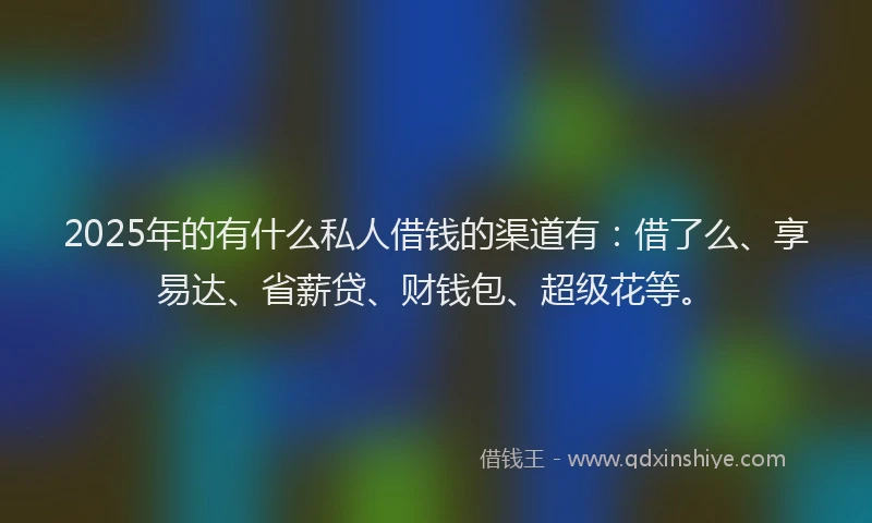 2025年的有什么私人借钱的渠道有：借了么、享易达、省薪贷、财钱包、超级花等。