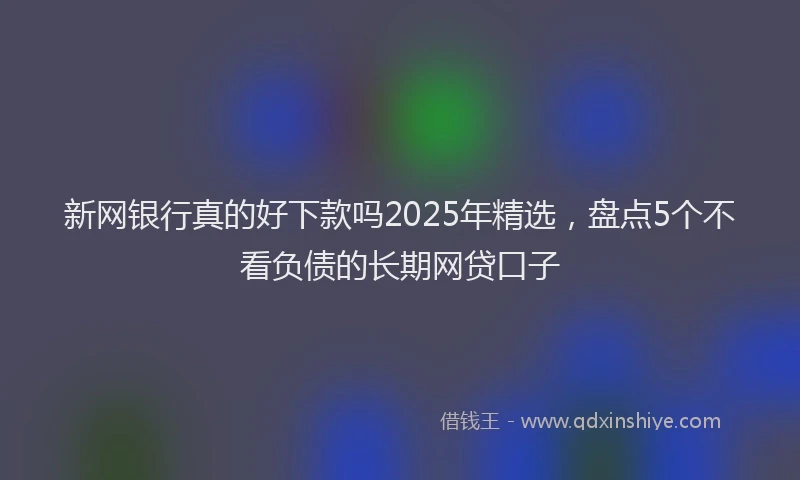 新网银行真的好下款吗2025年精选，盘点5个不看负债的长期网贷口子